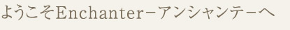 ようこそＥｎｃｈａｎｔｅｒ－アンシャンテ－へ